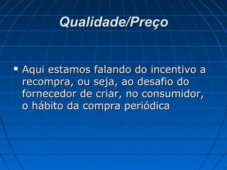 Qualidade/PreçoQualidade/Preço
 Aqui estamos falando do incentivo aAqui estamos falando do incentivo a
recompra, ou seja, ao desafio dorecompra, ou seja, ao desafio do
fornecedor de criar, no consumidor,fornecedor de criar, no consumidor,
o hábito da compra periódicao hábito da compra periódica
 
