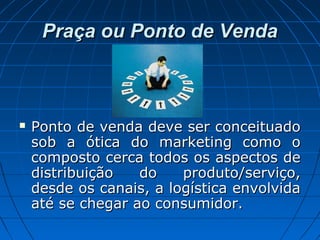 Praça ou Ponto de VendaPraça ou Ponto de Venda
 Ponto de venda deve ser conceituadoPonto de venda deve ser conceituado
sob a ótica do marketing como osob a ótica do marketing como o
composto cerca todos os aspectos decomposto cerca todos os aspectos de
distribuição do produto/serviço,distribuição do produto/serviço,
desde os canais, a logística envolvidadesde os canais, a logística envolvida
até se chegar ao consumidor.até se chegar ao consumidor.
 