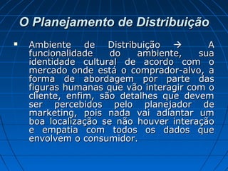 O Planejamento de DistribuiçãoO Planejamento de Distribuição
 Ambiente de DistribuiçãoAmbiente de Distribuição  AA
funcionalidade do ambiente, suafuncionalidade do ambiente, sua
identidade cultural de acordo com oidentidade cultural de acordo com o
mercado onde está o comprador-alvo, amercado onde está o comprador-alvo, a
forma de abordagem por parte dasforma de abordagem por parte das
figuras humanas que vão interagir com ofiguras humanas que vão interagir com o
cliente, enfim, são detalhes que devemcliente, enfim, são detalhes que devem
ser percebidos pelo planejador deser percebidos pelo planejador de
marketing, pois nada vai adiantar ummarketing, pois nada vai adiantar um
boa localização se não houver interaçãoboa localização se não houver interação
e empatia com todos os dados quee empatia com todos os dados que
envolvem o consumidor.envolvem o consumidor.
 