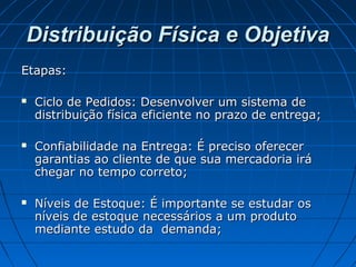 Distribuição Física e ObjetivaDistribuição Física e Objetiva
Etapas:Etapas:
 Ciclo de Pedidos: Desenvolver um sistema deCiclo de Pedidos: Desenvolver um sistema de
distribuição física eficiente no prazo de entrega;distribuição física eficiente no prazo de entrega;
 Confiabilidade na Entrega: É preciso oferecerConfiabilidade na Entrega: É preciso oferecer
garantias ao cliente de que sua mercadoria irágarantias ao cliente de que sua mercadoria irá
chegar no tempo correto;chegar no tempo correto;
 Níveis de Estoque: É importante se estudar osNíveis de Estoque: É importante se estudar os
níveis de estoque necessários a um produtoníveis de estoque necessários a um produto
mediante estudo da demanda;mediante estudo da demanda;
 