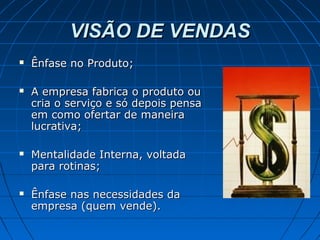 VISÃO DE VENDASVISÃO DE VENDAS
 Ênfase no Produto;Ênfase no Produto;
 A empresa fabrica o produto ouA empresa fabrica o produto ou
cria o serviço e só depois pensacria o serviço e só depois pensa
em como ofertar de maneiraem como ofertar de maneira
lucrativa;lucrativa;
 Mentalidade Interna, voltadaMentalidade Interna, voltada
para rotinas;para rotinas;
 Ênfase nas necessidades daÊnfase nas necessidades da
empresa (quem vende).empresa (quem vende).
 