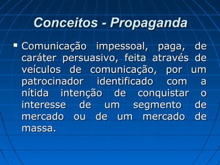 Conceitos - PropagandaConceitos - Propaganda
 Comunicação impessoal, paga, deComunicação impessoal, paga, de
caráter persuasivo, feita através decaráter persuasivo, feita através de
veículos de comunicação, por umveículos de comunicação, por um
patrocinador identificado com apatrocinador identificado com a
nítida intenção de conquistar onítida intenção de conquistar o
interesse de um segmento deinteresse de um segmento de
mercado ou de um mercado demercado ou de um mercado de
massa.massa.
 