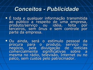 Conceitos - PublicidadeConceitos - Publicidade
 É toda e qualquer informação transmitidaÉ toda e qualquer informação transmitida
ao público a respeito de uma empresa,ao público a respeito de uma empresa,
produto/serviço ou idéia, feita porproduto/serviço ou idéia, feita por
terceiros, sem ônus e sem controle porterceiros, sem ônus e sem controle por
parte da empresa.parte da empresa.
 Ou ainda, será o estímulo pessoal daOu ainda, será o estímulo pessoal da
procura para o produto, serviço ouprocura para o produto, serviço ou
negócio, pela divulgação de notíciasnegócio, pela divulgação de notícias
comercialmente significativas sobre acomercialmente significativas sobre a
mesma no rádio, televisão, Internet ou nomesma no rádio, televisão, Internet ou no
palco, sem custos pelo patrocinador.palco, sem custos pelo patrocinador.
 