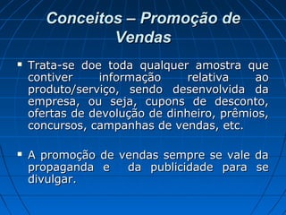Conceitos – Promoção deConceitos – Promoção de
VendasVendas
 Trata-se doe toda qualquer amostra queTrata-se doe toda qualquer amostra que
contiver informação relativa aocontiver informação relativa ao
produto/serviço, sendo desenvolvida daproduto/serviço, sendo desenvolvida da
empresa, ou seja, cupons de desconto,empresa, ou seja, cupons de desconto,
ofertas de devolução de dinheiro, prêmios,ofertas de devolução de dinheiro, prêmios,
concursos, campanhas de vendas, etc.concursos, campanhas de vendas, etc.
 A promoção de vendas sempre se vale daA promoção de vendas sempre se vale da
propaganda e da publicidade para sepropaganda e da publicidade para se
divulgar.divulgar.
 