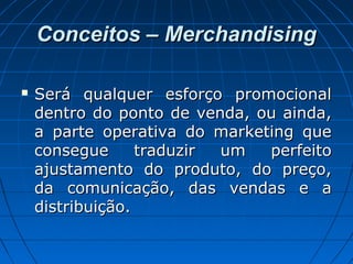 Conceitos – MerchandisingConceitos – Merchandising
 Será qualquer esforço promocionalSerá qualquer esforço promocional
dentro do ponto de venda, ou ainda,dentro do ponto de venda, ou ainda,
a parte operativa do marketing quea parte operativa do marketing que
consegue traduzir um perfeitoconsegue traduzir um perfeito
ajustamento do produto, do preço,ajustamento do produto, do preço,
da comunicação, das vendas e ada comunicação, das vendas e a
distribuição.distribuição.
 