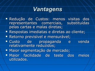 VantagensVantagens
 Redução de Custos: menos visitas dosRedução de Custos: menos visitas dos
representantes comerciais, substituídasrepresentantes comerciais, substituídas
pelas cartas e malas diretas;pelas cartas e malas diretas;
 Respostas imediatas e diretas ao cliente;Respostas imediatas e diretas ao cliente;
 Retorno previsível e mensurável;Retorno previsível e mensurável;
 Custo de propaganda e vendaCusto de propaganda e venda
relativamente reduzidos;relativamente reduzidos;
 Maior segmentação de mercado;Maior segmentação de mercado;
 Maior facilidade de teste dos meiosMaior facilidade de teste dos meios
utilizados.utilizados.
 