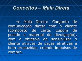 Conceitos – Mala DiretaConceitos – Mala Direta
 Mala Direta: Conjunto deMala Direta: Conjunto de
comunicação direta com o clientecomunicação direta com o cliente
(composto de carta, cupom de(composto de carta, cupom de
pedido e material de divulgação),pedido e material de divulgação),
com o objetivo de sensibilizar ocom o objetivo de sensibilizar o
cliente através de peças atrativas ecliente através de peças atrativas e
bem produzidas, criando impulsos debem produzidas, criando impulsos de
compra.compra.
 