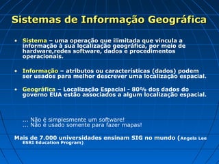 Sistemas de Informação GeográficaSistemas de Informação Geográfica
• Sistema – uma operação que ilimitada que vincula a
informação à sua localização geográfica, por meio de
hardware,redes software, dados e procedimentos
operacionais.
• Informação – atributos ou características (dados) podem
ser usados para melhor descrever uma localização espacial.
• Geográfica – Localização Espacial - 80% dos dados do
governo EUA estão associados a algum localização espacial.
... Não é simplesmente um software!
... Não é usado somente para fazer mapas!
Mais de 7.000 universidades ensinam SIG no mundo (Angela Lee
ESRI Education Program)
 