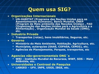 Quem usa SIG?Quem usa SIG?
• Organizações Internacionais
 UN-HABITAT (Programa das Nações Unidas para os
Assentamentos Humanos), Banco Mundial, UNEP
(Program de Meio ambiente das Nacções Unidas) , FAO
(Organização das Nações Unidas para a Agricultura e a
Alimentação) , Organização Mundial da Saúde (OMS),
etc.
• Industria Privada
 Transportes (rotas), bens imobiliários, Seguros, etc.
• Governo
 Ministério do Meio Ambiente, Habitação, Agricultura, etc.
 Municípios, autarquias (SAAE, COPASA, CEMIG), etc.
 Agências de Planejamento, Parques, transportes, etc
• Agencias não-governamentais ONG´s
 WRI - Instituto Mundial de Recursos, WWF, SOS - Mata
Atlântida, etc.
• Universidades e Centrosd de Paequisa
 LABGEO – UFV, INPE, USGS, IBGE, etc.
 