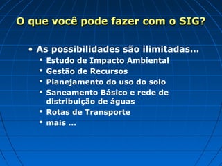 • As possibilidades são ilimitadas…
 Estudo de Impacto Ambiental
 Gestão de Recursos
 Planejamento do uso do solo
 Saneamento Básico e rede de
distribuição de águas
 Rotas de Transporte
 mais ...
O que você pode fazer com o SIG?O que você pode fazer com o SIG?
 