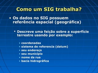 Como um SIG trabalha?Como um SIG trabalha?
• Os dados no SIG possuem
referência espacial (geográfica)
 Descreve uma feição sobre a superfície
terrestre usando por exemplo:
• coordenadas
• sistema de referencia (datum)
• seu endereço
• seu município
• nome da rua
• bacia hidrográfica
 