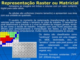 Representação Raster ou MatricialRepresentação Raster ou Matricial
Armazena as imagens em linhas e colunas com um valor numérico
digital para cada célula.
As células são uniformes (mesmo tamanho) e apresentam sua área
com sua unidade ao quadrado .
O usuário no momento da rasterização (transformação de feições
vetoriais para raster) define o tamanho do pixel de trabalho. O tamanho do
pixel determinará a precisão e o nível de detalhe da imagem gerada, tendo-
se em conta a escala de trabalho. Imagens com pixel muito pequeno são
difíceis para armazenamento e manipulação dos dados, o que demanda
uma grande rotina computacional, muitas vezes desnecessária ao estudo.
Os dados são classificados como
“contínuos” (como em uma imagem,
ex. MDE, declividade, etc), ou
“temático” (onde cada pixel possui um
valor relacionado com uma
característica ex. solos, cobertura
vegetal, etc).
Diversos formatos existentes (TIFF,
GIF, ERDAS.img etc)
Contínuos
 