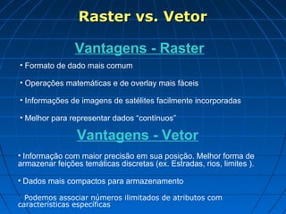 Raster vs. VetorRaster vs. Vetor
Vantagens - Raster
• Formato de dado mais comum
• Operações matemáticas e de overlay mais fáceis
• Informações de imagens de satélites facilmente incorporadas
• Melhor para representar dados “contínuos”
Vantagens - Vetor
• Informação com maior precisão em sua posição. Melhor forma de
armazenar feições temáticas discretas (ex. Estradas, rios, limites ).
• Dados mais compactos para armazenamento
• Podemos associar números ilimitados de atributos com
características específicas
 