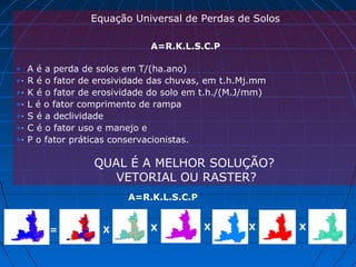 Equação Universal de Perdas de Solos
A=R.K.L.S.C.P
• A é a perda de solos em T/(ha.ano)
•· R é o fator de erosividade das chuvas, em t.h.Mj.mm
•· K é o fator de erosividade do solo em t.h./(M.J/mm)
•· L é o fator comprimento de rampa
•· S é a declividade
•· C é o fator uso e manejo e
•· P o fator práticas conservacionistas.
QUAL É A MELHOR SOLUÇÃO?
VETORIAL OU RASTER?
A=R.K.L.S.C.P
= X X X X X
 