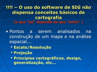 !!!! – O uso do software de SIG não!!!! – O uso do software de SIG não
dispensa conceitos básicos dedispensa conceitos básicos de
cartografiacartografia
(o que “sai” depende do que “entra” )(o que “sai” depende do que “entra” )
• Pontos a serem analisados na
construção de um mapa e na análise
espacial...
 Escala/Resolução
 Projeção
 Princípios cartográficos, design,
generalização, etc…
 