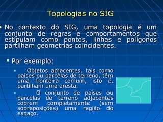 Topologias no SIGTopologias no SIG
• No contexto do SIG, uma topologia é umNo contexto do SIG, uma topologia é um
conjunto de regras e comportamentos queconjunto de regras e comportamentos que
estipulam como pontos, linhas e polígonosestipulam como pontos, linhas e polígonos
partilham geometrias coincidentes.partilham geometrias coincidentes.
 Por exemplo:Por exemplo:
• Objetos adjacentes, tais comoObjetos adjacentes, tais como
países ou parcelas de terreno, têmpaíses ou parcelas de terreno, têm
uma fronteira comum, isto é,uma fronteira comum, isto é,
partilham uma aresta.partilham uma aresta.
• O conjunto de países ouO conjunto de países ou
parcelas de terreno adjacentesparcelas de terreno adjacentes
cobrem completamente (semcobrem completamente (sem
sobreposições) uma região dosobreposições) uma região do
espaço.espaço.
 