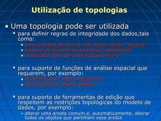 Utilização de topologias
• Uma topologia pode ser utilizadaUma topologia pode ser utilizada
 para definir regras de integridade dos dados,taispara definir regras de integridade dos dados,tais
como:como:
• entre parcelas de terreno não podem existir “buracos”entre parcelas de terreno não podem existir “buracos”
• parcelas de terreno não podem ser sobrepostasparcelas de terreno não podem ser sobrepostas
• as estradas têm que estar ligadas entre sias estradas têm que estar ligadas entre si
 para suporte de funções de análise espacial quepara suporte de funções de análise espacial que
requerem, por exemplo:requerem, por exemplo:
• identificação de objetos adjacentesidentificação de objetos adjacentes
• identificação de objetos ligadosidentificação de objetos ligados
 para suporte de ferramentas de edição quepara suporte de ferramentas de edição que
respeitem as restrições topológicas do modelo derespeitem as restrições topológicas do modelo de
dados, por exemplo:dados, por exemplo:
• alterar uma aresta comum e, automaticamente, alteraralterar uma aresta comum e, automaticamente, alterar
todos os objetos que partilham essa arestatodos os objetos que partilham essa aresta
 