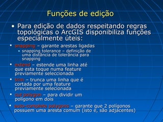 Funções de ediçãoFunções de edição
• Para edição de dados respeitando regrasPara edição de dados respeitando regras
topológicas o ArcGIS disponibiliza funçõestopológicas o ArcGIS disponibiliza funções
especialmente úteis:especialmente úteis:
 snappingsnapping – garante arestas ligadas– garante arestas ligadas
• snapping tolerance – definição desnapping tolerance – definição de
uma distância de tolerância parauma distância de tolerância para
snappingsnapping
 extendextend – estende uma linha até– estende uma linha até
que esta toque numa featureque esta toque numa feature
previamente seleccionadapreviamente seleccionada
 trimtrim – trunca uma linha que é– trunca uma linha que é
cortada por uma featurecortada por uma feature
previamente selecionadapreviamente selecionada
 cut polygoncut polygon – para dividir um– para dividir um
polígono em doispolígono em dois
 auto-complete polygonsauto-complete polygons – garante que 2 polígonos– garante que 2 polígonos
possuem uma aresta comum (isto é, são adjacentes)possuem uma aresta comum (isto é, são adjacentes)
 
