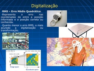 DigitalizaçãoDigitalização
•RMS – Erro Médio Quadrático.
•Representa o erro nas
coordenadas da entre a posição
informada e a posição correta ou
conhecida.
•Quanto menor o erro RMS, o mais
acurado a digitalização ou
transformação.
 
