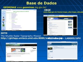 Base de Dados
•GEOMINAS www.geominas.mg.gov.br/
•IBGE
www.ibge.gov.br/home/mapa_site/mapa_site.php
SRTM
The Shuttle Radar Topography Mission
http://glcfapp.umiacs.umd.edu:8080/esdi/index.jspGeonetwork – LABGEO/UFV
 