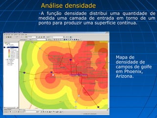 Análise densidadeAnálise densidade
Mapa de
densidade de
campos de golfe
em Phoenix,
Arizona.
•A função densidade distribui uma quantidade de
medida uma camada de entrada em torno de um
ponto para produzir uma superfície contínua.
 