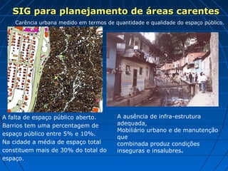 A falta de espaço público aberto.
Barrios tem uma percentagem de
espaço público entre 5% e 10%.
Na cidade a média de espaço total
constituem mais de 30% do total do
espaço.
Carência urbana medido em termos de quantidade e qualidade do espaço público.
A ausência de infra-estrutura
adequada,
Mobiliário urbano e de manutenção
que
combinada produz condições
inseguras e insalubres.
SIG para planejamento de áreas carentesSIG para planejamento de áreas carentes
 
