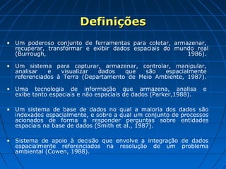 DefiniçõesDefinições
• Um poderoso conjunto de ferramentas para coletar, armazenar,
recuperar, transformar e exibir dados espaciais do mundo real
(Burrough, 1986).
• Um sistema para capturar, armazenar, controlar, manipular,
analisar e visualizar dados que são espacialmente
referenciados à Terra (Departamento de Meio Ambiente, 1987).
• Uma tecnologia de informação que armazena, analisa e
exibe tanto espaciais e não espaciais de dados (Parker,1988).
• Um sistema de base de dados no qual a maioria dos dados são
indexados espacialmente, e sobre a qual um conjunto de processos
acionados de forma a responder perguntas sobre entidades
espaciais na base de dados (Smith et al., 1987).
• Sistema de apoio à decisão que envolve a integração de dados
espacialmente referenciados na resolução de um problema
ambiental (Cowen, 1988).
 