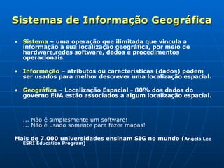 Sistemas de Informação Geográfica Sistema  – uma operação que ilimitada que vincula a informação à sua localização geográfica, por meio de hardware,redes software, dados e procedimentos operacionais. Informação   – atributos ou características (dados) podem ser usados para melhor descrever uma localização espacial. Geográfica  – Localização Espacial - 80% dos dados do governo EUA estão associados a algum localização espacial. ... Não é simplesmente um software!  ... Não é usado somente para fazer mapas!   Mais de 7.000 universidades ensinam SIG no mundo ( Angela Lee ESRI Education Program) 