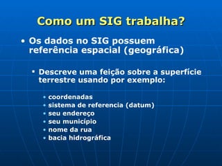 Como um SIG trabalha? Os dados no SIG possuem referência espacial (geográfica) Descreve uma feição sobre a superfície terrestre usando por exemplo: coordenadas sistema de referencia (datum) seu endereço seu município nome da rua bacia hidrográfica 