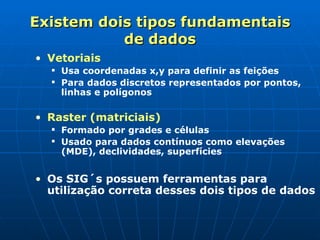 Existem dois tipos fundamentais de dados Vetoriais  Usa coordenadas x,y para definir as feições  Para dados discretos representados por pontos, linhas e polígonos Raster (matriciais) Formado por grades e células Usado para dados contínuos como elevações (MDE), declividades, superfícies Os SIG´s possuem ferramentas para utilização correta desses dois tipos de dados 