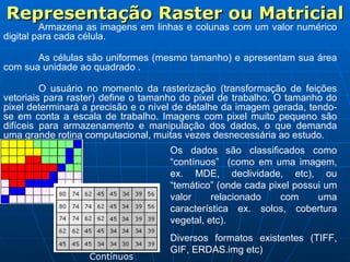 Representação Raster ou Matricial Armazena as imagens em linhas e colunas com um valor numérico digital para cada célula. As células são uniformes (mesmo tamanho) e apresentam sua área com sua unidade ao quadrado . O usuário no momento da rasterização (transformação de feições vetoriais para raster) define o tamanho do pixel de trabalho. O tamanho do pixel determinará a precisão e o nível de detalhe da imagem gerada, tendo-se em conta a escala de trabalho. Imagens com pixel muito pequeno são difíceis para armazenamento e manipulação dos dados, o que demanda uma grande rotina computacional, muitas vezes desnecessária ao estudo. Os dados são classificados como “contínuos”  (como em uma imagem, ex. MDE, declividade, etc), ou “temático” (onde cada pixel possui um valor relacionado com uma característica ex. solos, cobertura vegetal, etc). Diversos formatos existentes (TIFF, GIF, ERDAS.img etc) Contínuos 