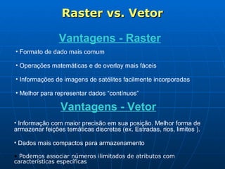 Raster vs. Vetor Vantagens - Raster Formato de dado mais comum  Operações matemáticas e de overlay mais fáceis Informações de imagens de satélites facilmente incorporadas  Melhor para representar dados “contínuos” Vantagens - Vetor Informação com maior precisão em sua posição. Melhor forma de armazenar feições temáticas discretas (ex. Estradas, rios, limites ). Dados mais compactos para armazenamento  Podemos associar números ilimitados de atributos com  características específicas   