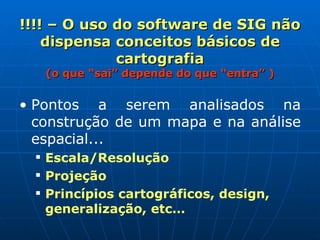 !!!! – O uso do software de SIG não dispensa conceitos básicos de cartografia (o que “sai” depende do que “entra” ) Pontos a serem analisados na construção de um mapa e na análise espacial...   Escala/Resolução Projeção Princípios cartográficos, design, generalização, etc… 
