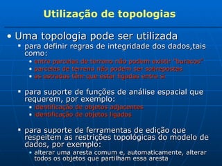 Utilização de topologias Uma topologia pode ser utilizada   para definir regras de integridade dos dados,tais como: entre parcelas de terreno não podem existir “buracos” parcelas de terreno não podem ser sobrepostas as estradas têm que estar ligadas entre si para suporte de funções de análise espacial que requerem, por exemplo: identificação de objetos adjacentes identificação de objetos ligados para suporte de ferramentas de edição que respeitem as restrições topológicas do modelo de dados, por exemplo: alterar uma aresta comum e, automaticamente, alterar todos os objetos que partilham essa aresta 