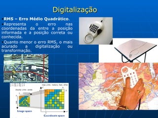 Digitalização RMS – Erro Médio Quadrático .  Representa o erro nas coordenadas da entre a posição informada e a posição correta ou conhecida. Quanto menor o erro RMS, o mais acurado a digitalização ou transformação.   