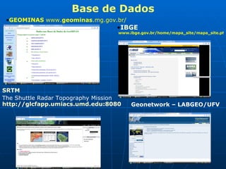 Base de Dados GEOMINAS  www. geominas .mg.gov.br/   IBGE  www.ibge.gov.br/home/mapa_site/mapa_site.php#geociencias   SRTM   The Shuttle Radar Topography Mission   http://glcfapp.umiacs.umd.edu:8080/esdi/index.jsp   Geonetwork – LABGEO/UFV 