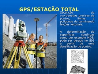 GPS/ESTAÇÃO TOTAL Obtenção de coordenadas precisas de pontos, linhas e polígonos de terminando feições vetoriais. A determinação de superfícies contínuas como por exemplo MDE, pode ser gerado no SIG a partir de uma densificação de pontos. 