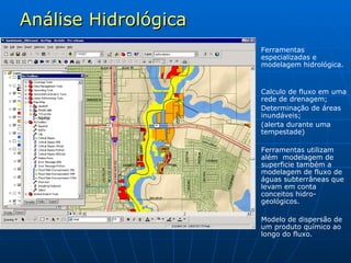 Análise Hidrológica Ferramentas especializadas e modelagem hidrológica. Calculo de fluxo em uma rede de drenagem; Determinação de áreas inundáveis; (alerta durante uma tempestade) Ferramentas utilizam além  modelagem de superficie também a modelagem de fluxo de águas subterrâneas que levam em conta conceitos hidro-geológicos. Modelo de dispersão de um produto químico ao longo do fluxo. 