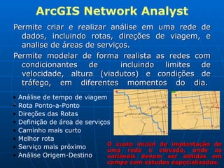 ArcGIS Network Analyst Permite criar e realizar análise em uma rede de dados, incluindo rotas, direções de viagem, e analise de áreas de serviços. Permite modelar de forma realista as redes com condicionantes de  incluindo limites de velocidade, altura (viadutos) e condições de tráfego, em diferentes momentos do dia.  .  Análise de tempo de viagem Rota Ponto-a-Ponto Direções das Rotas Definição de área de serviços Caminho mais curto Melhor rota Serviço mais próximo Análise Origem-Destino O custo inicial de implantação de uma rede é elevado, onde as variáveis devem ser obtidas em campo com estudos especializados. 