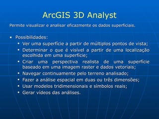 ArcGIS 3D Analyst Permite visualizar e analisar eficazmente os dados superficiais. Possibilidades: Ver uma superfície a partir de múltiplos pontos de vista; Determinar o que é visível a partir de uma localização escolhida em uma superfície; Criar uma perspectiva realista de uma superfície baseado em uma imagem raster e dados vetoriais; Navegar continuamente pelo terreno analisado; Fazer a análise espacial em duas ou três dimensões; Usar modelos tridimensionais e símbolos reais; Gerar vídeos das análises.   