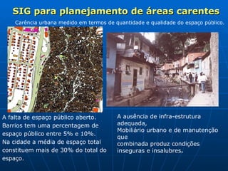 SIG para planejamento de áreas carentes A falta de espaço público aberto.  Barrios tem uma percentagem de espaço público entre 5% e 10%. Na cidade a média de espaço total  constituem mais de 30% do total do espaço.   Carência urbana medido em termos de quantidade e qualidade do espaço público. A ausência de infra-estrutura adequada,  Mobiliário urbano e de manutenção que  combinada produz condições inseguras e insalubres . 