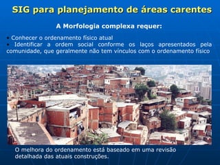 A Morfologia complexa requer: Conhecer o ordenamento físico atual Identificar a ordem social conforme os laços apresentados pela comunidade, que geralmente não tem vínculos com o ordenamento físico   O melhora do ordenamento está baseado em uma revisão detalhada das atuais construções. SIG para planejamento de áreas carentes 