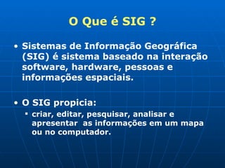 O Que é SIG ? Sistemas de Informação Geográfica (SIG) é sistema baseado na interação  software, hardware, pessoas e informações espaciais. O SIG propicia: criar, editar, pesquisar, analisar e apresentar  as informações em um mapa ou no computador. 