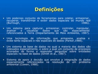 Definições Um poderoso conjunto de ferramentas para coletar, armazenar,  recuperar, transformar e exibir dados espaciais do mundo real (Burrough, 1986).  Um sistema para capturar, armazenar, controlar, manipular,  analisar e visualizar dados que são espacialmente  referenciados à Terra (Departamento de Meio Ambiente, 1987).  Uma tecnologia de informação que armazena, analisa e  exibe tanto espaciais e não espaciais de dados (Parker,1988).   Um sistema de base de dados no qual a maioria dos dados são indexados espacialmente, e sobre a qual um conjunto de processos acionados de forma a responder perguntas sobre entidades espaciais na base de dados (Smith et al., 1987). Sistema de apoio à decisão que envolve a integração de dados espacialmente referenciados na resolução de um problema ambiental (Cowen, 1988).     