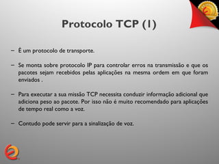Protocolo TCP (1)

– É um protocolo de transporte.

– Se monta sobre protocolo IP para controlar erros na transmissão e que os
  pacotes sejam recebidos pelas aplicações na mesma ordem em que foram
  enviados .

– Para executar a sua missão TCP necessita conduzir informação adicional que
  adiciona peso ao pacote. Por isso não é muito recomendado para aplicações
  de tempo real como a voz.

– Contudo pode servir para a sinalização de voz.
 