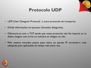 Protocolo UDP

– UDP (User Datagram Protocol) é outro protocolo de transporte.

– Divide informações em pacotes chamados datagramas.

– Diferencia-se com o TCP sendo que neste protocolo não lhe importa se os
  dados chegam com erros ou inclusive se chegam ou não.

– Pelo mesmo introduz pouco peso extra ao pacote IP tornando-o mais
  adequado para aplicações do tempo real como voz.
 