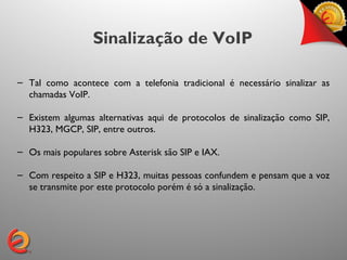 Sinalização de VoIP

– Tal como acontece com a telefonia tradicional é necessário sinalizar as
  chamadas VoIP.

– Existem algumas alternativas aqui de protocolos de sinalização como SIP,
  H323, MGCP, SIP, entre outros.

– Os mais populares sobre Asterisk são SIP e IAX.

– Com respeito a SIP e H323, muitas pessoas confundem e pensam que a voz
  se transmite por este protocolo porém é só a sinalização.
 