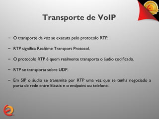 Transporte de VoIP

– O transporte da voz se executa pelo protocolo RTP.

– RTP significa Realtime Transport Protocol.

– O protocolo RTP é quem realmente transporta o áudio codificado.

– RTP se transporta sobre UDP.

– Em SIP o áudio se transmite por RTP uma vez que se tenha negociado a
  porta de rede entre Elastix e o endpoint ou telefone.
 