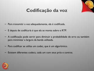 Codificação da voz

– Para transmitir a voz adequadamente, ela é codificada.

– E depois de codifica-la é que ela se monta sobre o RTP.

– A codificação pode servir para diminuir a probabilidade de erro ou também
  para minimizar a largura da banda utilizada.

– Para codificar se utiliza um codec, que é um algorítmico.

– Existem diferentes codecs, cada um com seus prós e contras.
 