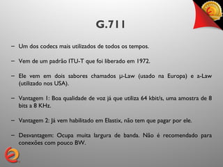 G.711
– Um dos codecs mais utilizados de todos os tempos.

– Vem de um padrão ITU-T que foi liberado em 1972.

– Ele vem em dois sabores chamados μ-Law (usado na Europa) e a-Law
  (utilizado nos USA).

– Vantagem 1: Boa qualidade de voz já que utiliza 64 kbit/s, uma amostra de 8
  bits a 8 KHz.

– Vantagem 2: Já vem habilitado em Elastix, não tem que pagar por ele.

– Desvantagem: Ocupa muita largura de banda. Não é recomendado para
  conexões com pouco BW.
 